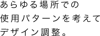 あらゆる場所での使用パターンを考えてデザイン調整。
